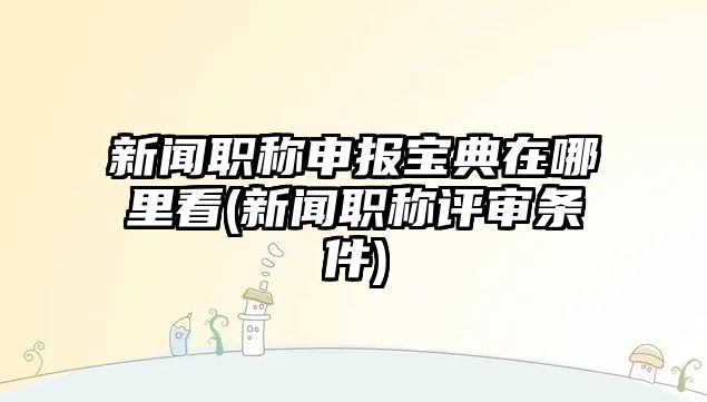 新聞職稱申報(bào)寶典在哪里看(新聞職稱評審條件)