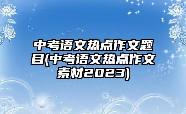 中考語文熱點作文題目(中考語文熱點作文素材2023)