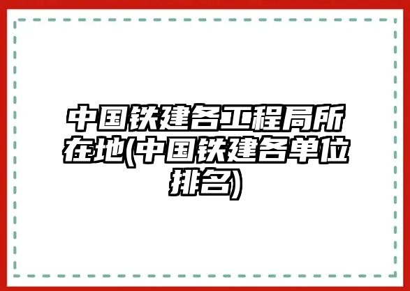 中國(guó)鐵建各工程局所在地(中國(guó)鐵建各單位排名)