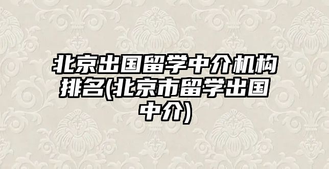 北京出國(guó)留學(xué)中介機(jī)構(gòu)排名(北京市留學(xué)出國(guó)中介)