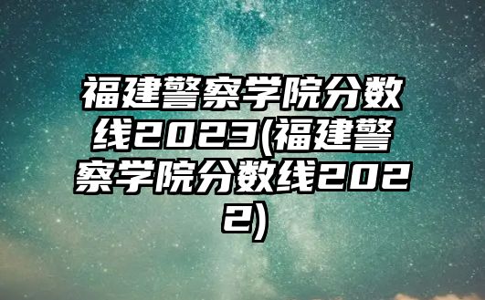 福建警察學(xué)院分?jǐn)?shù)線2023(福建警察學(xué)院分?jǐn)?shù)線2022)