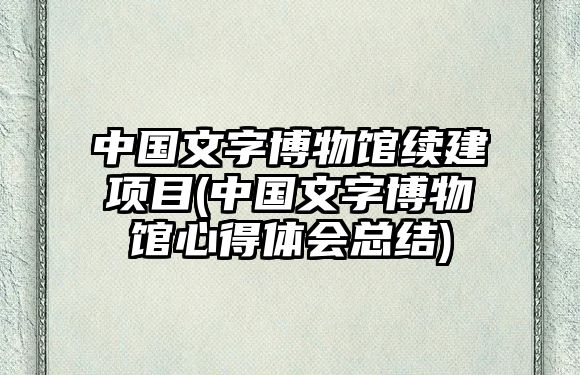 中國(guó)文字博物館續(xù)建項(xiàng)目(中國(guó)文字博物館心得體會(huì)總結(jié))