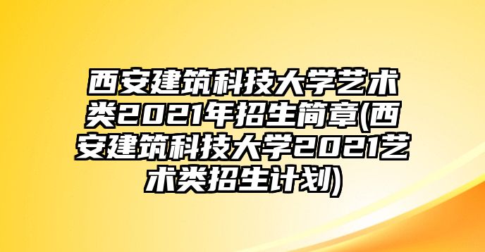 西安建筑科技大學(xué)藝術(shù)類2021年招生簡(jiǎn)章(西安建筑科技大學(xué)2021藝術(shù)類招生計(jì)劃)