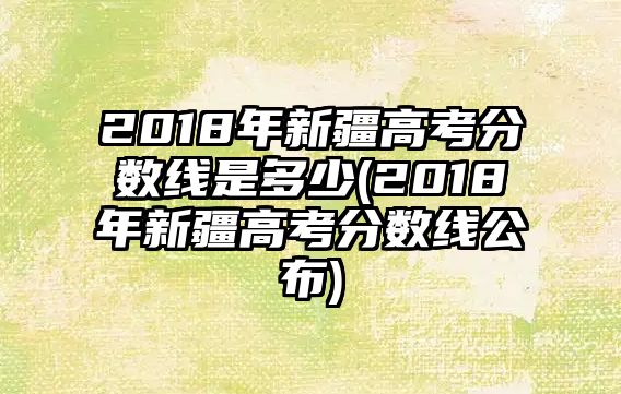 2018年新疆高考分?jǐn)?shù)線是多少(2018年新疆高考分?jǐn)?shù)線公布)