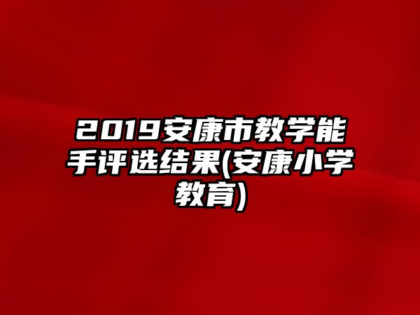 2019安康市教學(xué)能手評選結(jié)果(安康小學(xué)教育)