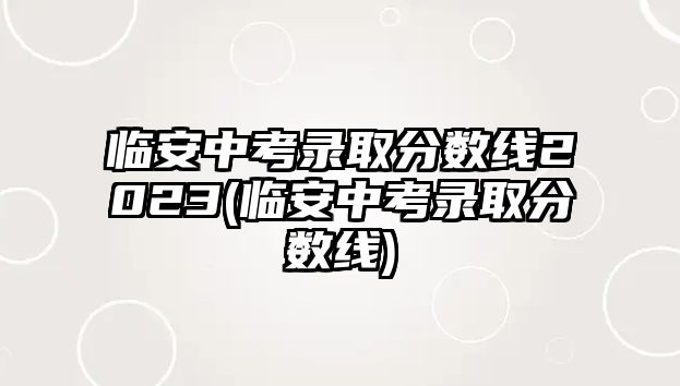 臨安中考錄取分?jǐn)?shù)線2023(臨安中考錄取分?jǐn)?shù)線)