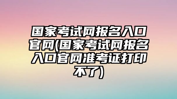 國家考試網(wǎng)報名入口官網(wǎng)(國家考試網(wǎng)報名入口官網(wǎng)準(zhǔn)考證打印不了)