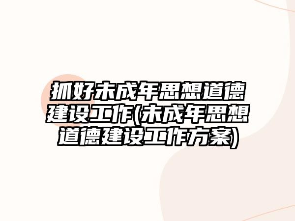 抓好未成年思想道德建設(shè)工作(未成年思想道德建設(shè)工作方案)