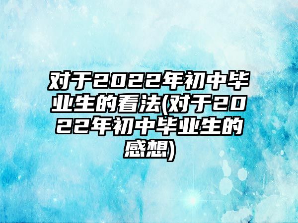 對于2022年初中畢業(yè)生的看法(對于2022年初中畢業(yè)生的感想)