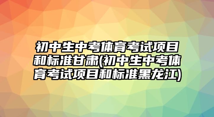 初中生中考體育考試項(xiàng)目和標(biāo)準(zhǔn)甘肅(初中生中考體育考試項(xiàng)目和標(biāo)準(zhǔn)黑龍江)