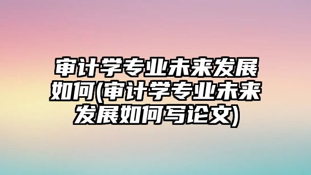 審計學(xué)專業(yè)未來發(fā)展如何(審計學(xué)專業(yè)未來發(fā)展如何寫論文)