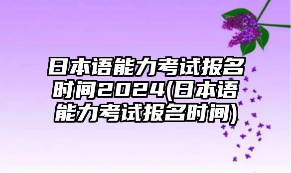 日本語能力考試報(bào)名時(shí)間2024(日本語能力考試報(bào)名時(shí)間)