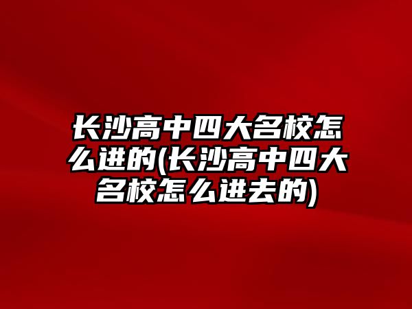 長沙高中四大名校怎么進的(長沙高中四大名校怎么進去的)