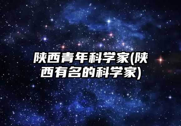 陜西青年科學(xué)家(陜西有名的科學(xué)家)