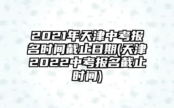 2021年天津中考報(bào)名時(shí)間截止日期(天津2022中考報(bào)名截止時(shí)間)