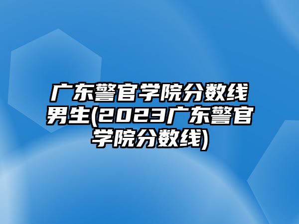 廣東警官學(xué)院分?jǐn)?shù)線男生(2023廣東警官學(xué)院分?jǐn)?shù)線)