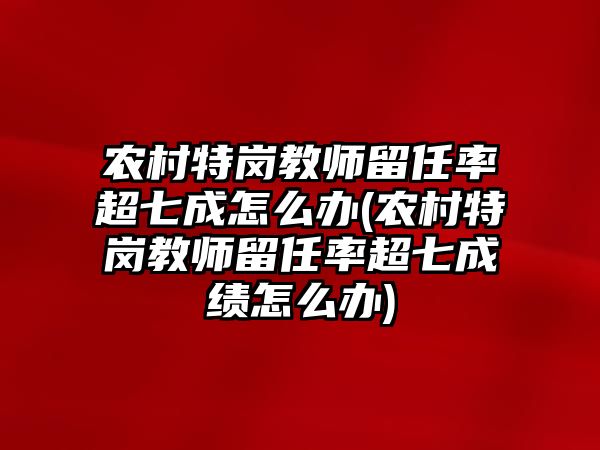 農(nóng)村特崗教師留任率超七成怎么辦(農(nóng)村特崗教師留任率超七成績(jī)?cè)趺崔k)