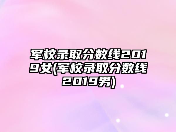 軍校錄取分?jǐn)?shù)線2019女(軍校錄取分?jǐn)?shù)線2019男)