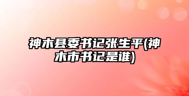 神木縣委書記張生平(神木市書記是誰)