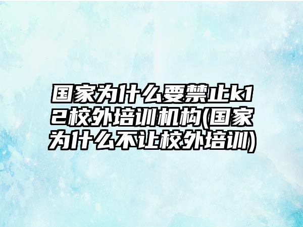 國家為什么要禁止k12校外培訓機構(國家為什么不讓校外培訓)