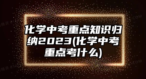 化學(xué)中考重點知識歸納2023(化學(xué)中考重點考什么)