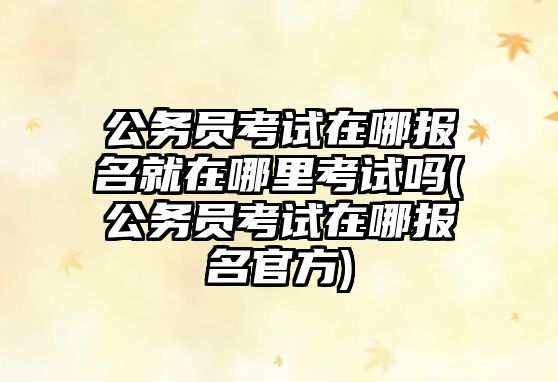 公務(wù)員考試在哪報名就在哪里考試嗎(公務(wù)員考試在哪報名官方)