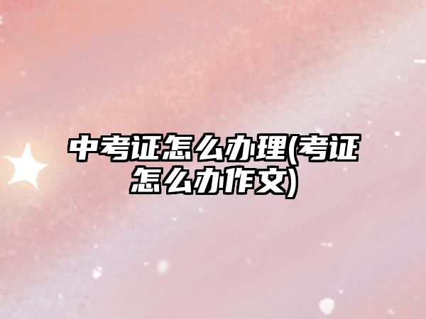 中考證怎么辦理(考證怎么辦作文)