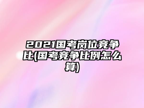 2021國考崗位競爭比(國考競爭比例怎么算)