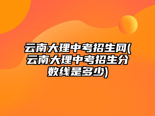 云南大理中考招生網(wǎng)(云南大理中考招生分?jǐn)?shù)線是多少)