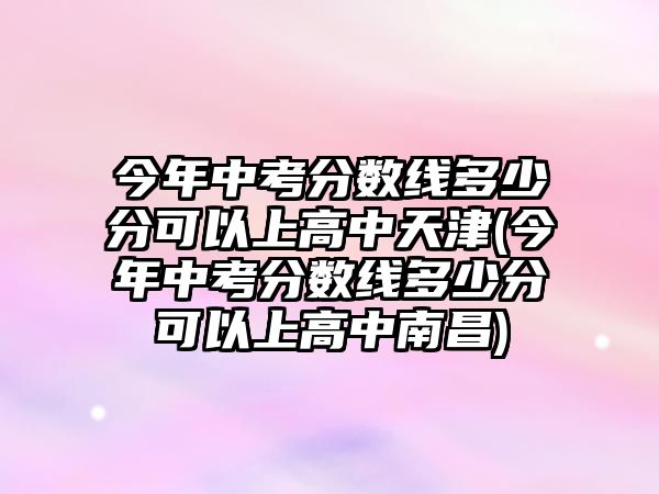 今年中考分數(shù)線多少分可以上高中天津(今年中考分數(shù)線多少分可以上高中南昌)