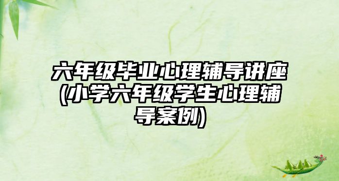 六年級畢業(yè)心理輔導講座(小學六年級學生心理輔導案例)