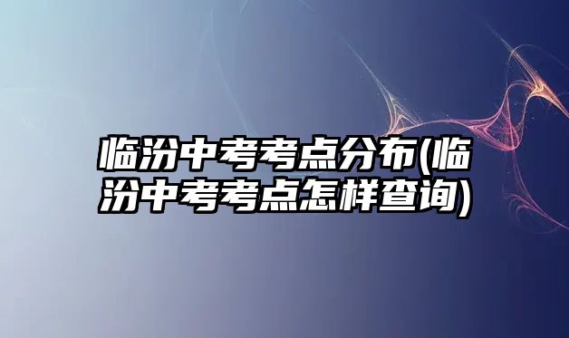 臨汾中考考點分布(臨汾中考考點怎樣查詢)