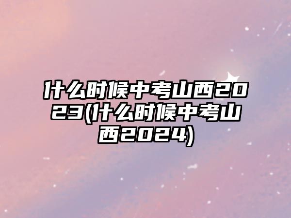 什么時(shí)候中考山西2023(什么時(shí)候中考山西2024)