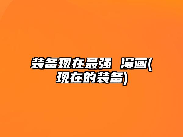 裝備現(xiàn)在最強(qiáng) 漫畫(現(xiàn)在的裝備)