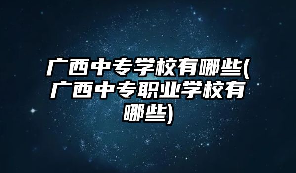 廣西中專學校有哪些(廣西中專職業(yè)學校有哪些)