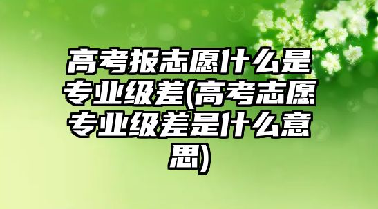 高考報志愿什么是專業(yè)級差(高考志愿專業(yè)級差是什么意思)