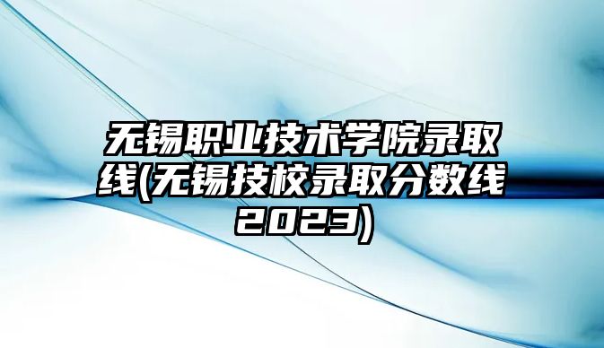 無錫職業(yè)技術學院錄取線(無錫技校錄取分數(shù)線2023)