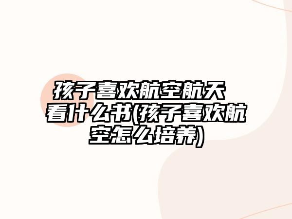 孩子喜歡航空航天 看什么書(孩子喜歡航空怎么培養(yǎng))