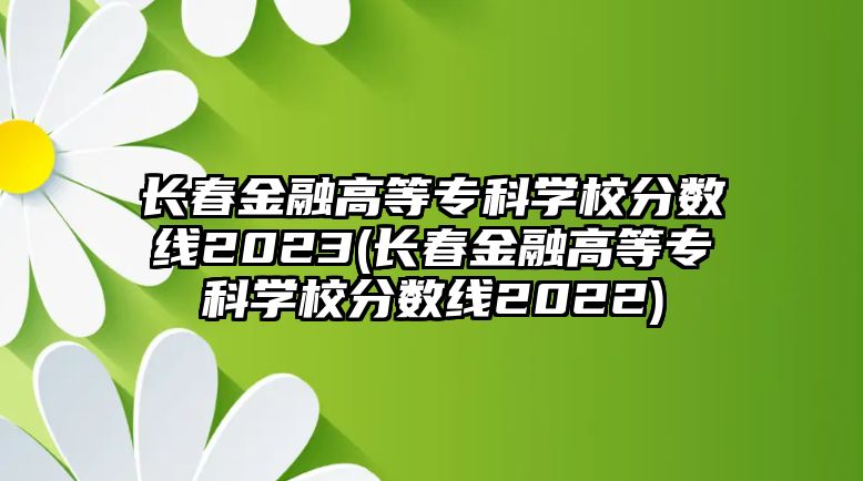 長春金融高等?？茖W(xué)校分數(shù)線2023(長春金融高等?？茖W(xué)校分數(shù)線2022)