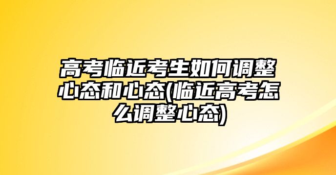 高考臨近考生如何調(diào)整心態(tài)和心態(tài)(臨近高考怎么調(diào)整心態(tài))