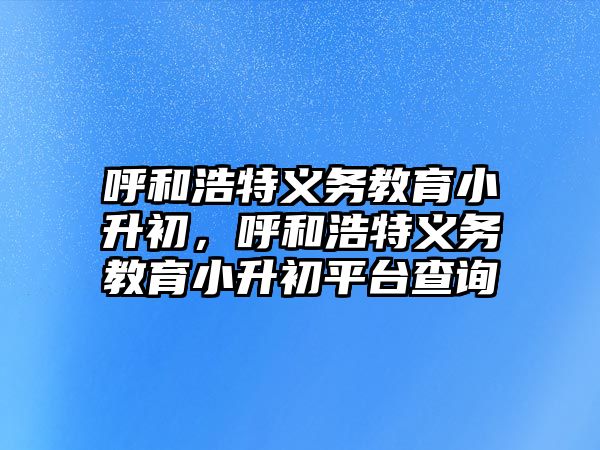 呼和浩特義務教育小升初，呼和浩特義務教育小升初平臺查詢