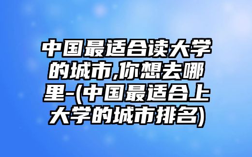 中國最適合讀大學(xué)的城市,你想去哪里-(中國最適合上大學(xué)的城市排名)