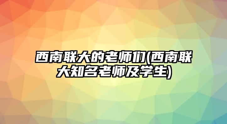 西南聯(lián)大的老師們(西南聯(lián)大知名老師及學生)