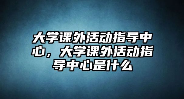 大學(xué)課外活動(dòng)指導(dǎo)中心，大學(xué)課外活動(dòng)指導(dǎo)中心是什么