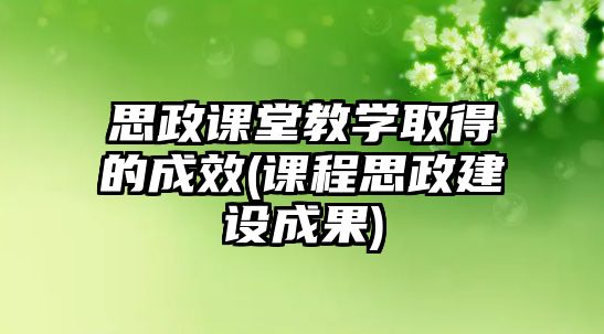 思政課堂教學(xué)取得的成效(課程思政建設(shè)成果)