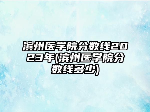 濱州醫(yī)學(xué)院分?jǐn)?shù)線2023年(濱州醫(yī)學(xué)院分?jǐn)?shù)線多少)