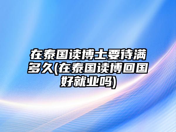 在泰國(guó)讀博士要待滿(mǎn)多久(在泰國(guó)讀博回國(guó)好就業(yè)嗎)