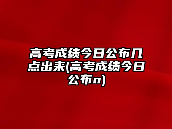 高考成績(jī)今日公布幾點(diǎn)出來(lái)(高考成績(jī)今日公布n)