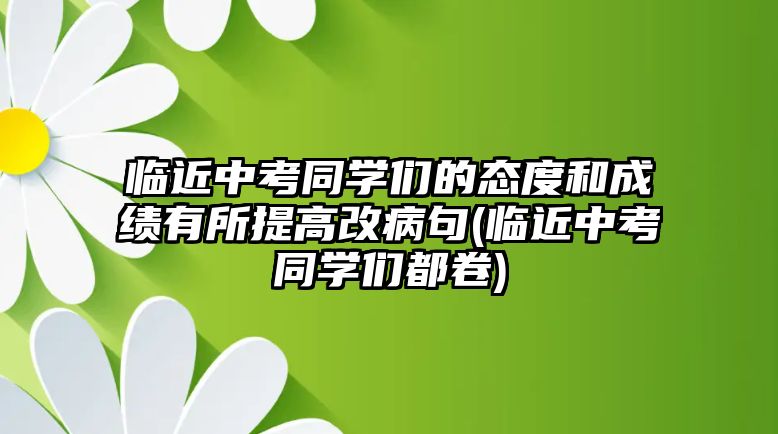 臨近中考同學(xué)們的態(tài)度和成績有所提高改病句(臨近中考同學(xué)們都卷)