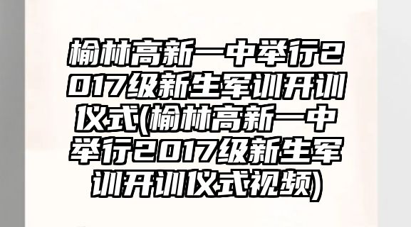 榆林高新一中舉行2017級新生軍訓開訓儀式(榆林高新一中舉行2017級新生軍訓開訓儀式視頻)